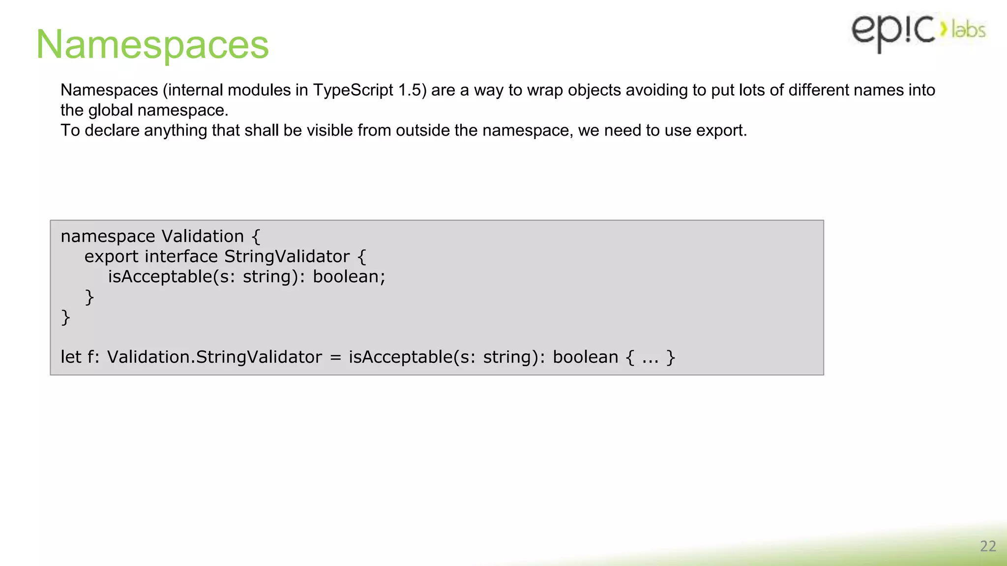 Namespaces
22
namespace Validation {
export interface StringValidator {
isAcceptable(s: string): boolean;
}
}
let f: Validation.StringValidator = isAcceptable(s: string): boolean { ... }
Namespaces (internal modules in TypeScript 1.5) are a way to wrap objects avoiding to put lots of different names into
the global namespace.
To declare anything that shall be visible from outside the namespace, we need to use export.
 