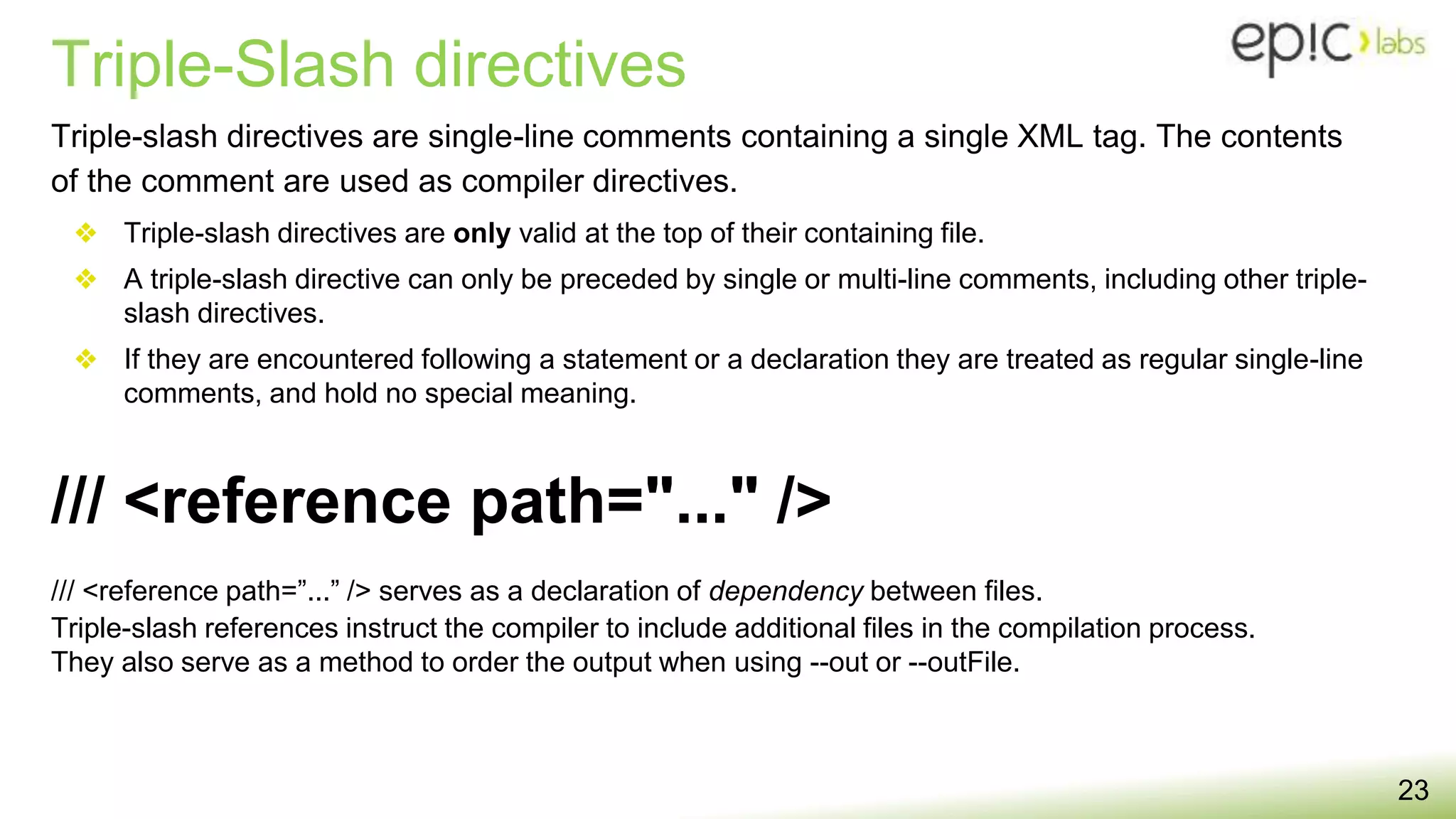 Triple-Slash directives
23
Triple-slash directives are single-line comments containing a single XML tag. The contents
of the comment are used as compiler directives.
❖ Triple-slash directives are only valid at the top of their containing file.
❖ A triple-slash directive can only be preceded by single or multi-line comments, including other triple-
slash directives.
❖ If they are encountered following a statement or a declaration they are treated as regular single-line
comments, and hold no special meaning.
/// <reference path=”...” /> serves as a declaration of dependency between files.
Triple-slash references instruct the compiler to include additional files in the compilation process.
They also serve as a method to order the output when using --out or --outFile.
/// <reference path="..." />
 