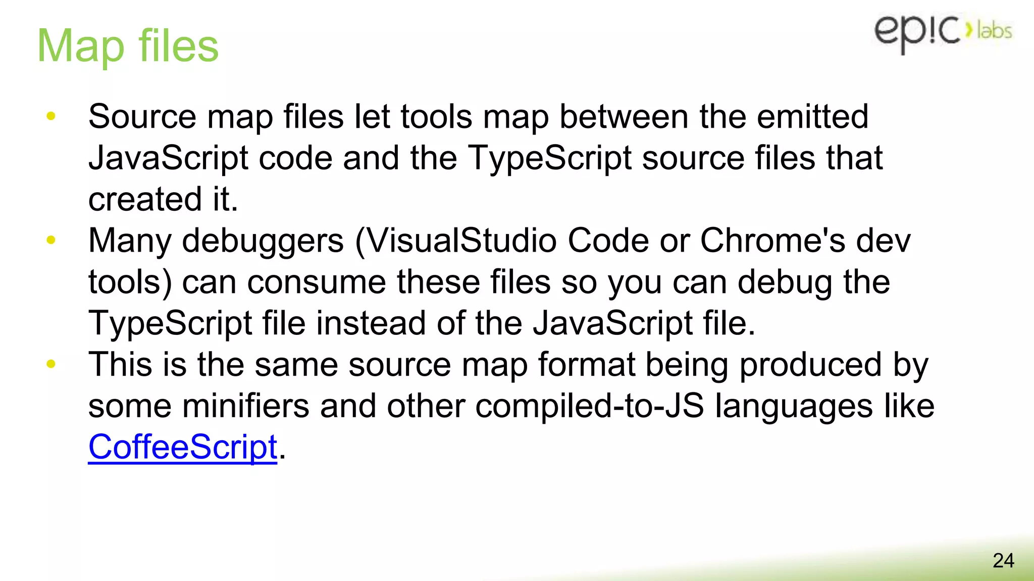 Map files
24
• Source map files let tools map between the emitted
JavaScript code and the TypeScript source files that
created it.
• Many debuggers (VisualStudio Code or Chrome's dev
tools) can consume these files so you can debug the
TypeScript file instead of the JavaScript file.
• This is the same source map format being produced by
some minifiers and other compiled-to-JS languages like
CoffeeScript.
 