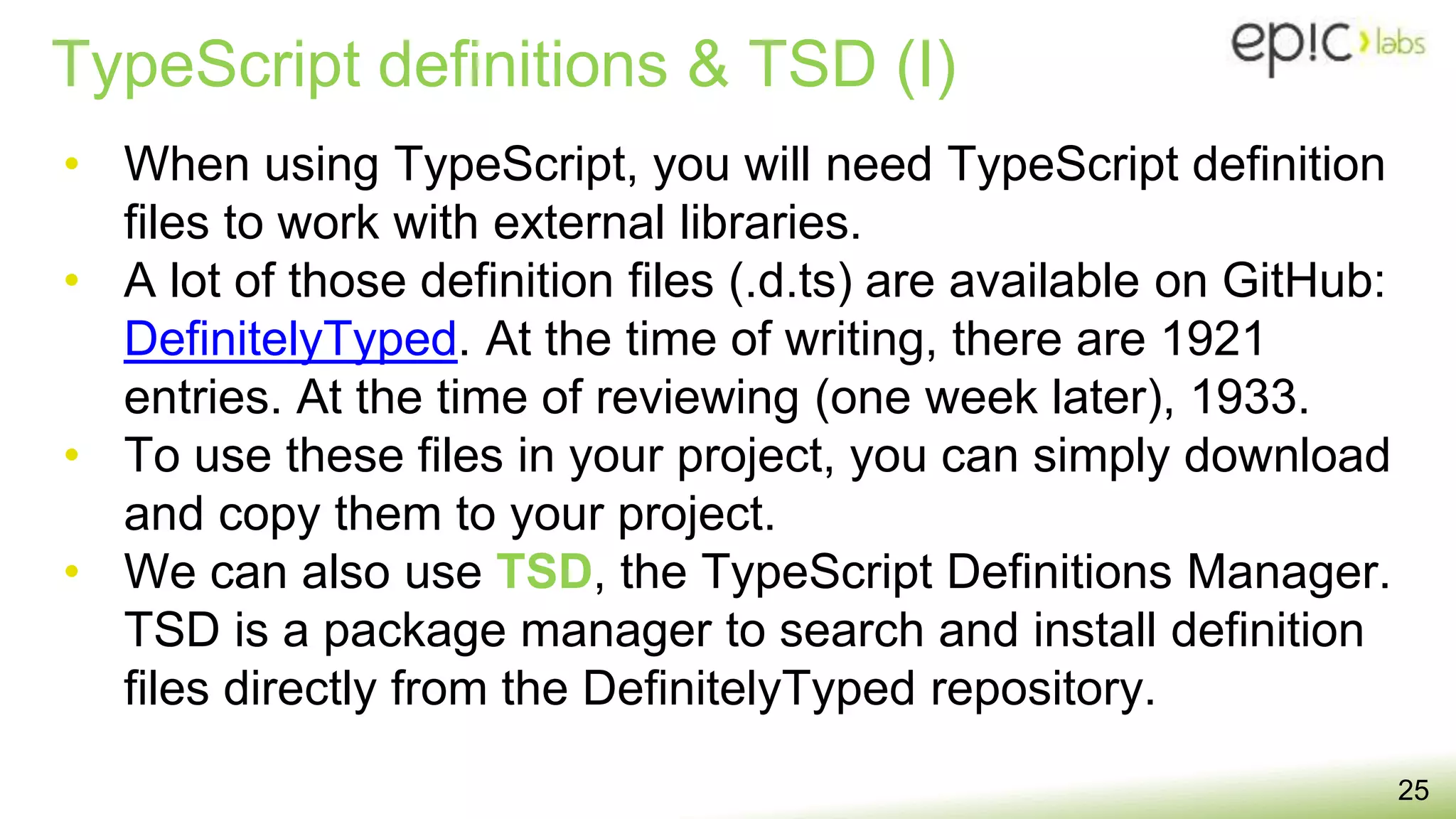 TypeScript definitions & TSD (I)
25
• When using TypeScript, you will need TypeScript definition
files to work with external libraries.
• A lot of those definition files (.d.ts) are available on GitHub:
DefinitelyTyped. At the time of writing, there are 1921
entries. At the time of reviewing (one week later), 1933.
• To use these files in your project, you can simply download
and copy them to your project.
• We can also use TSD, the TypeScript Definitions Manager.
TSD is a package manager to search and install definition
files directly from the DefinitelyTyped repository.
 