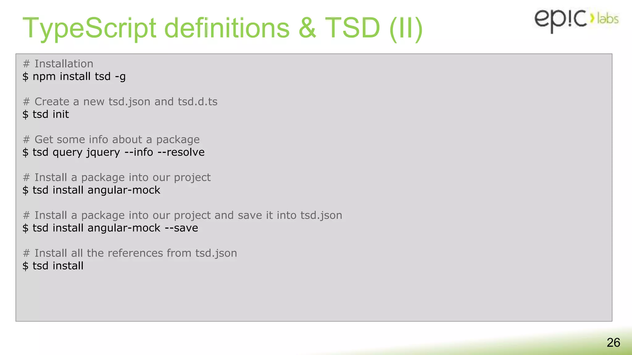 TypeScript definitions & TSD (II)
26
# Installation
$ npm install tsd -g
# Create a new tsd.json and tsd.d.ts
$ tsd init
# Get some info about a package
$ tsd query jquery --info --resolve
# Install a package into our project
$ tsd install angular-mock
# Install a package into our project and save it into tsd.json
$ tsd install angular-mock --save
# Install all the references from tsd.json
$ tsd install
 
