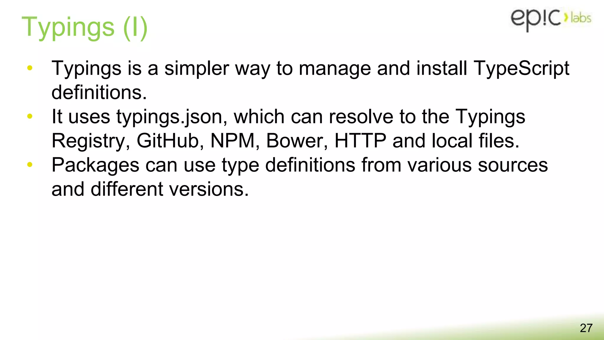 Typings (I)
27
• Typings is a simpler way to manage and install TypeScript
definitions.
• It uses typings.json, which can resolve to the Typings
Registry, GitHub, NPM, Bower, HTTP and local files.
• Packages can use type definitions from various sources
and different versions.
 