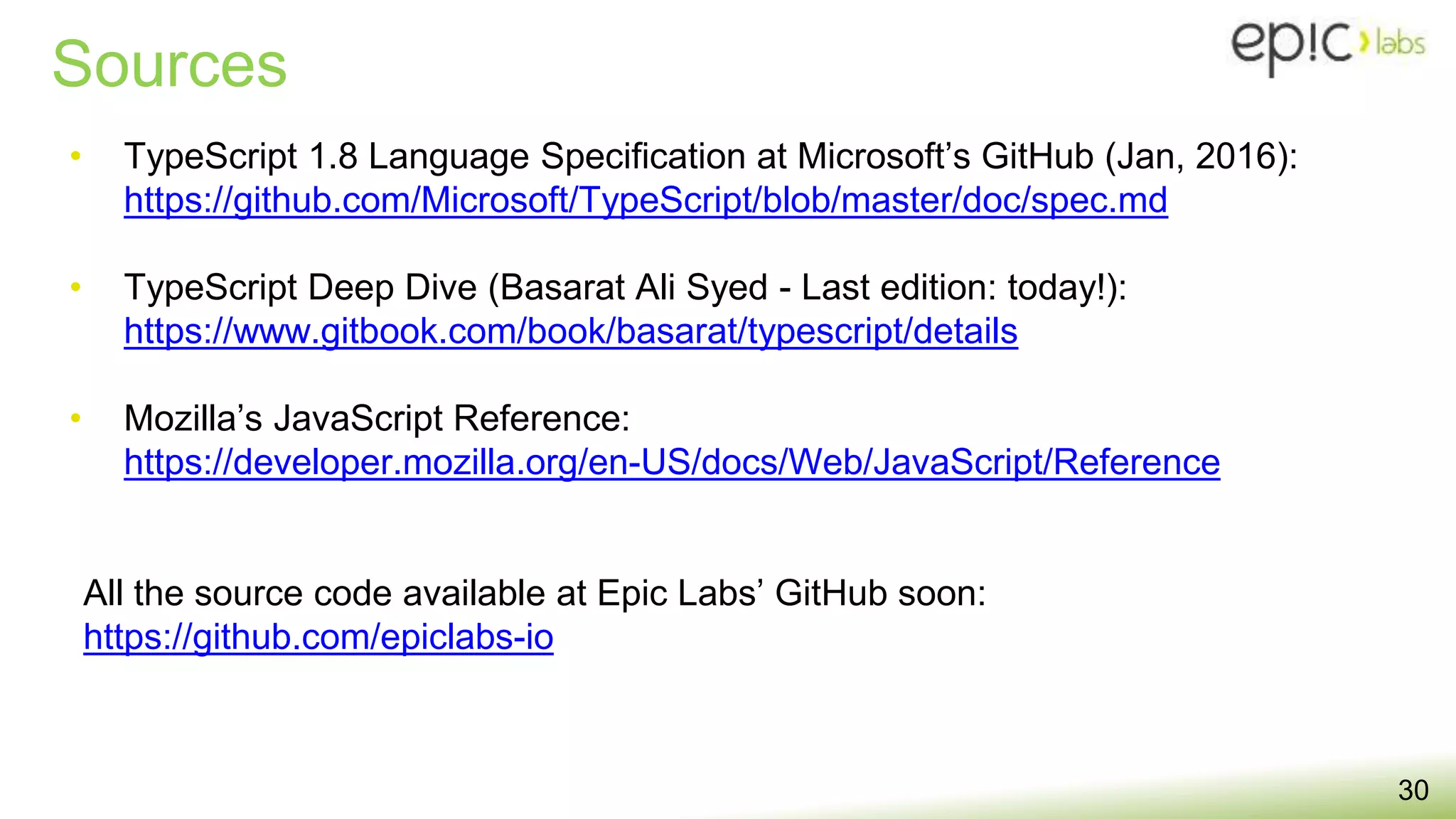 Sources
• TypeScript 1.8 Language Specification at Microsoft’s GitHub (Jan, 2016):
https://github.com/Microsoft/TypeScript/blob/master/doc/spec.md
• TypeScript Deep Dive (Basarat Ali Syed - Last edition: today!):
https://www.gitbook.com/book/basarat/typescript/details
• Mozilla’s JavaScript Reference:
https://developer.mozilla.org/en-US/docs/Web/JavaScript/Reference
All the source code available at Epic Labs’ GitHub soon:
https://github.com/epiclabs-io
30
 