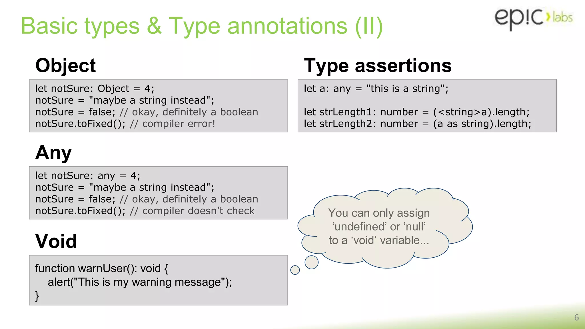 You can only assign
‘undefined’ or ‘null’
to a ‘void’ variable...
Basic types & Type annotations (II)
Object
6
let notSure: Object = 4;
notSure = "maybe a string instead";
notSure = false; // okay, definitely a boolean
notSure.toFixed(); // compiler error!
let notSure: any = 4;
notSure = "maybe a string instead";
notSure = false; // okay, definitely a boolean
notSure.toFixed(); // compiler doesn’t check
Any
function warnUser(): void {
alert("This is my warning message");
}
Void
Type assertions
let a: any = "this is a string";
let strLength1: number = (<string>a).length;
let strLength2: number = (a as string).length;
 