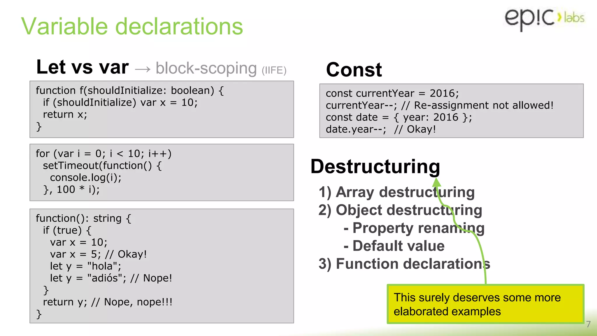 Variable declarations
Let vs var → block-scoping (IIFE)
7
function f(shouldInitialize: boolean) {
if (shouldInitialize) var x = 10;
return x;
}
const currentYear = 2016;
currentYear--; // Re-assignment not allowed!
const date = { year: 2016 };
date.year--; // Okay!
Const
Destructuring
1) Array destructuring
2) Object destructuring
- Property renaming
- Default value
3) Function declarations
This surely deserves some more
elaborated examples
function(): string {
if (true) {
var x = 10;
var x = 5; // Okay!
let y = "hola";
let y = "adiós"; // Nope!
}
return y; // Nope, nope!!!
}
for (var i = 0; i < 10; i++)
setTimeout(function() {
console.log(i);
}, 100 * i);
 