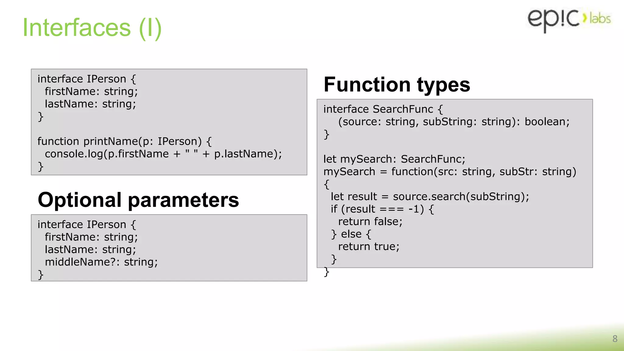 Interfaces (I)
Optional parameters
8
interface IPerson {
firstName: string;
lastName: string;
}
function printName(p: IPerson) {
console.log(p.firstName + " " + p.lastName);
}
interface SearchFunc {
(source: string, subString: string): boolean;
}
let mySearch: SearchFunc;
mySearch = function(src: string, subStr: string)
{
let result = source.search(subString);
if (result === -1) {
return false;
} else {
return true;
}
}
Function types
interface IPerson {
firstName: string;
lastName: string;
middleName?: string;
}
 