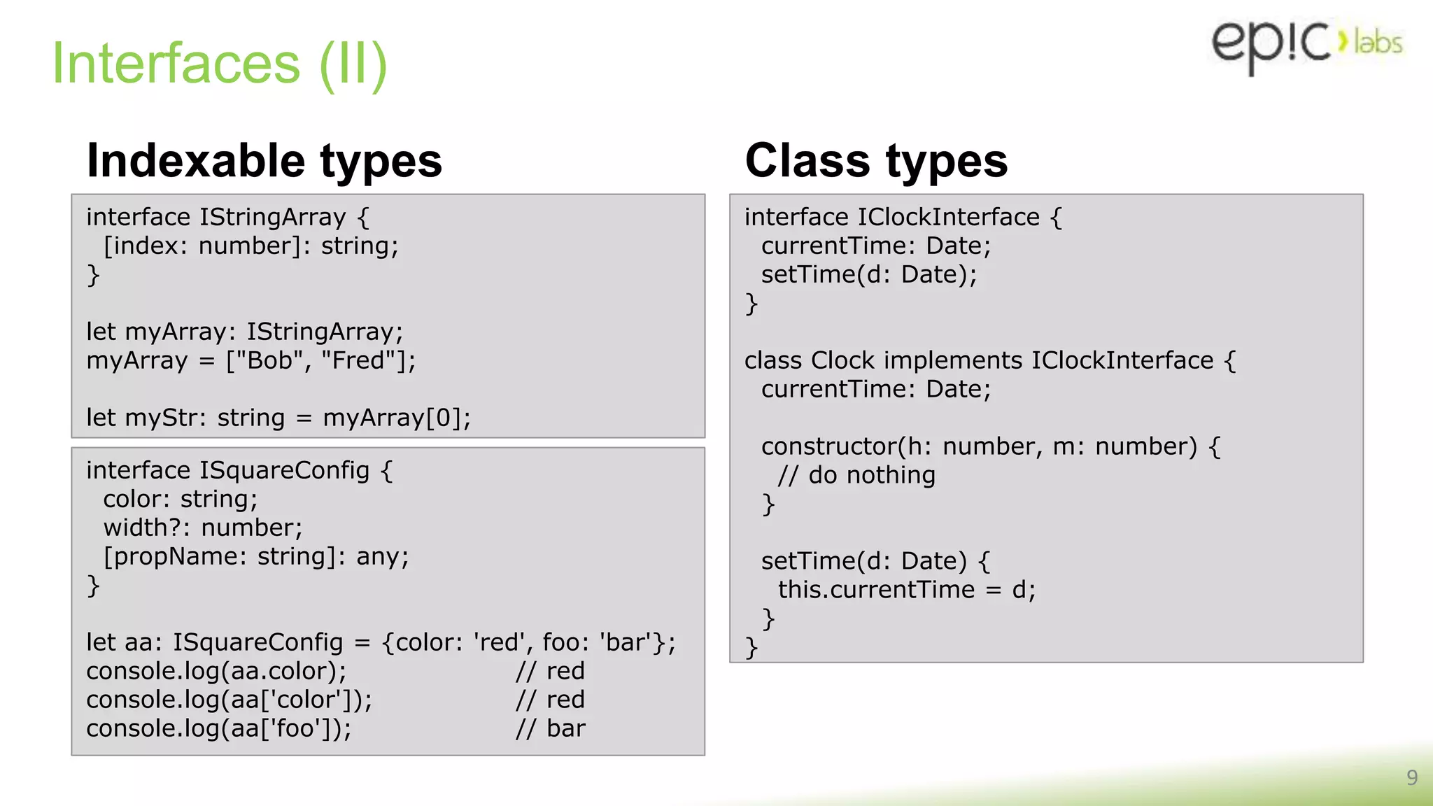 Interfaces (II)
Indexable types
9
interface IStringArray {
[index: number]: string;
}
let myArray: IStringArray;
myArray = ["Bob", "Fred"];
let myStr: string = myArray[0];
interface ISquareConfig {
color: string;
width?: number;
[propName: string]: any;
}
let aa: ISquareConfig = {color: 'red', foo: 'bar'};
console.log(aa.color); // red
console.log(aa['color']); // red
console.log(aa['foo']); // bar
Class types
interface IClockInterface {
currentTime: Date;
setTime(d: Date);
}
class Clock implements IClockInterface {
currentTime: Date;
constructor(h: number, m: number) {
// do nothing
}
setTime(d: Date) {
this.currentTime = d;
}
}
 