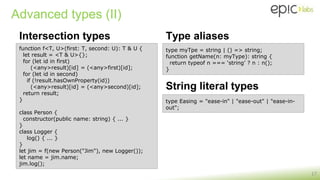 Advanced types (II)
Intersection types
17
function f<T, U>(first: T, second: U): T & U {
let result = <T & U>{};
for (let id in first)
(<any>result)[id] = (<any>first)[id];
for (let id in second)
if (!result.hasOwnProperty(id))
(<any>result)[id] = (<any>second)[id];
return result;
}
class Person {
constructor(public name: string) { ... }
}
class Logger {
log() { ... }
}
let jim = f(new Person("Jim"), new Logger());
let name = jim.name;
jim.log();
type myTpe = string | () => string;
function getName(n: myType): string {
return typeof n === ‘string’ ? n : n();
}
Type aliases
type Easing = "ease-in" | "ease-out" | "ease-in-
out";
String literal types
 