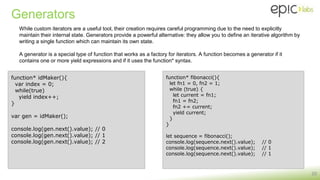 Generators
20
While custom iterators are a useful tool, their creation requires careful programming due to the need to explicitly
maintain their internal state. Generators provide a powerful alternative: they allow you to define an iterative algorithm by
writing a single function which can maintain its own state.
A generator is a special type of function that works as a factory for iterators. A function becomes a generator if it
contains one or more yield expressions and if it uses the function* syntax.
function* idMaker(){
var index = 0;
while(true)
yield index++;
}
var gen = idMaker();
console.log(gen.next().value); // 0
console.log(gen.next().value); // 1
console.log(gen.next().value); // 2
function* fibonacci(){
let fn1 = 0, fn2 = 1;
while (true) {
let current = fn1;
fn1 = fn2;
fn2 += current;
yield current;
}
}
let sequence = fibonacci();
console.log(sequence.next().value); // 0
console.log(sequence.next().value); // 1
console.log(sequence.next().value); // 1
 