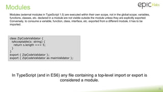 Modules
21
class ZipCodeValidator {
isAcceptable(s: string) {
return s.length === 5;
}
}
export { ZipCodeValidator };
export { ZipCodeValidator as mainValidator };
Modules (external modules in TypeScript 1.5) are executed within their own scope, not in the global scope; variables,
functions, classes, etc. declared in a module are not visible outside the module unless they are explicitly exported.
Conversely, to consume a variable, function, class, interface, etc. exported from a different module, it has to be
imported.
In TypeScript (and in ES6) any file containing a top-level import or export is
considered a module.
 