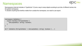 Namespaces
22
namespace Validation {
export interface StringValidator {
isAcceptable(s: string): boolean;
}
}
let f: Validation.StringValidator = isAcceptable(s: string): boolean { ... }
Namespaces (internal modules in TypeScript 1.5) are a way to wrap objects avoiding to put lots of different names into
the global namespace.
To declare anything that shall be visible from outside the namespace, we need to use export.
 