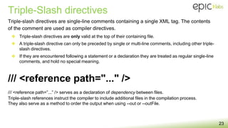 Triple-Slash directives
23
Triple-slash directives are single-line comments containing a single XML tag. The contents
of the comment are used as compiler directives.
❖ Triple-slash directives are only valid at the top of their containing file.
❖ A triple-slash directive can only be preceded by single or multi-line comments, including other triple-
slash directives.
❖ If they are encountered following a statement or a declaration they are treated as regular single-line
comments, and hold no special meaning.
/// <reference path=”...” /> serves as a declaration of dependency between files.
Triple-slash references instruct the compiler to include additional files in the compilation process.
They also serve as a method to order the output when using --out or --outFile.
/// <reference path="..." />
 