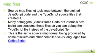 Map files
24
• Source map files let tools map between the emitted
JavaScript code and the TypeScript source files that
created it.
• Many debuggers (VisualStudio Code or Chrome's dev
tools) can consume these files so you can debug the
TypeScript file instead of the JavaScript file.
• This is the same source map format being produced by
some minifiers and other compiled-to-JS languages like
CoffeeScript.
 