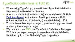 TypeScript definitions & TSD (I)
25
• When using TypeScript, you will need TypeScript definition
files to work with external libraries.
• A lot of those definition files (.d.ts) are available on GitHub:
DefinitelyTyped. At the time of writing, there are 1921
entries. At the time of reviewing (one week later), 1933.
• To use these files in your project, you can simply download
and copy them to your project.
• We can also use TSD, the TypeScript Definitions Manager.
TSD is a package manager to search and install definition
files directly from the DefinitelyTyped repository.
 