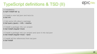 TypeScript definitions & TSD (II)
26
# Installation
$ npm install tsd -g
# Create a new tsd.json and tsd.d.ts
$ tsd init
# Get some info about a package
$ tsd query jquery --info --resolve
# Install a package into our project
$ tsd install angular-mock
# Install a package into our project and save it into tsd.json
$ tsd install angular-mock --save
# Install all the references from tsd.json
$ tsd install
 