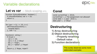 Variable declarations
Let vs var → block-scoping (IIFE)
7
function f(shouldInitialize: boolean) {
if (shouldInitialize) var x = 10;
return x;
}
const currentYear = 2016;
currentYear--; // Re-assignment not allowed!
const date = { year: 2016 };
date.year--; // Okay!
Const
Destructuring
1) Array destructuring
2) Object destructuring
- Property renaming
- Default value
3) Function declarations
This surely deserves some more
elaborated examples
function(): string {
if (true) {
var x = 10;
var x = 5; // Okay!
let y = "hola";
let y = "adiós"; // Nope!
}
return y; // Nope, nope!!!
}
for (var i = 0; i < 10; i++)
setTimeout(function() {
console.log(i);
}, 100 * i);
 