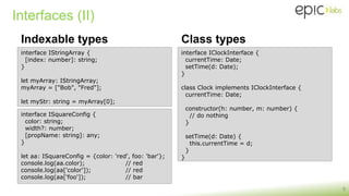 Interfaces (II)
Indexable types
9
interface IStringArray {
[index: number]: string;
}
let myArray: IStringArray;
myArray = ["Bob", "Fred"];
let myStr: string = myArray[0];
interface ISquareConfig {
color: string;
width?: number;
[propName: string]: any;
}
let aa: ISquareConfig = {color: 'red', foo: 'bar'};
console.log(aa.color); // red
console.log(aa['color']); // red
console.log(aa['foo']); // bar
Class types
interface IClockInterface {
currentTime: Date;
setTime(d: Date);
}
class Clock implements IClockInterface {
currentTime: Date;
constructor(h: number, m: number) {
// do nothing
}
setTime(d: Date) {
this.currentTime = d;
}
}
 