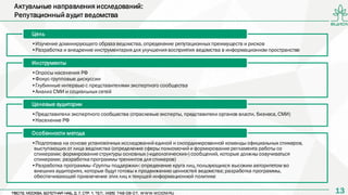 1313
•Изучение доминирующего образаведомства,определение репутационных преимуществ и рисков
•Разработка и внедрение инструментария для улучшения восприятия ведомства в информационном пространстве
Цель
•Опросы населения РФ
•Фокус-групповые дискуссии
•Глубинные интервью с представителями экспертного сообщества
•Анализ СМИ и социальных сетей
Инструменты
•Представители экспертного сообщества (отраслевыеэксперты, представители органов власти, бизнеса, СМИ)
•Население РФ
Целевые аудитории
•Подготовка на основе установочных исследованийединой и скоординированной команды официальных спикеров,
выступающих от лица ведомства (определение сферы полномочийи формированиерегламента работы со
спикерами; формированиеструктуры основных («идеологических») сообщений, которые должны озвучиваться
спикерами; разработкапрограммы тренингов для спикеров)
•Разработка программы «Группы поддержки»:определение круга лиц,пользующихся высоким авторитетом во
внешних аудиториях, которые будут готовы к продвижению ценностей ведомства;разработка программы,
обеспечивающей привлечение этих лиц к текущей информационной политике
Особенности метода
Актуальные направления исследований:
Репутационный аудит ведомства
 