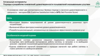 33
Актуальные инструменты:
Подходы к разработке показателей удовлетворенности пользователей оказываемыми услугами
В основании лежат два распространенных базовых подхода в изучении удовлетворенности и
лояльности – методики CSI (Customer Satisfaction Index) и NPS (Net Promoter Score)
Цель
•Мониторинг базовых представлений об уровне удовлетворенности различных групп
потребителей
•Выявление общих факторов снижения уровня удовлетворенности
•Разработка рекомендаций, направленных на повышение эффективности оказания услуг
Особенности моделей оценки
•Транспортная система динамична (серьезно подвержена сезонным колебаниям)
вследствие чего необходимо тестирование работы системы «в нагрузке» и «в свободном
режиме» - изучение показателей удовлетворенности в несколько замеров
•Оценка изменений значений показателей в коридоре значений: при работе системы в
стресс-режиме и в свободном режиме
 