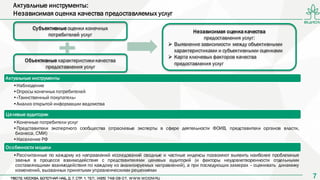77
Актуальные инструменты:
Независимая оценка качества предоставляемых услуг
Субъективные оценки конечных
потребителей услуг
Объективные характеристики качества
предоставления услуг
Независимая оценка качества
предоставления услуг:
 Выявление зависимости между объективными
характеристиками и субъективными оценками
 Карта ключевых факторов качества
предоставления услуг
Актуальные инструменты
•Наблюдение
•Опросы конечных потребителей
•«Таинственный покупатель»
•Анализ открытой информации ведомства
Целевые аудитории
•Конечные потребители услуг
•Представители экспертного сообщества (отраслевые эксперты в сфере деятельности ФОИВ, представители органов власти,
бизнеса, СМИ)
•Население РФ
Особенности модели
•Рассчитанные по каждому из направлений исследований сводные и частные индексы позволяют выявить наиболее проблемные
звенья в процессе взаимодействия с представителями целевых аудиторий (и факторы неудовлетворенности отдельными
составляющими взаимодействия по каждому из анализируемых направлений), а при последующих замерах – оценивать динамику
изменений, вызванных принятыми управленческими решениями
 