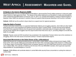 10
| ASSESSMENT:
Al Qaeda in the Islamic Maghreb (AQIM)
Mokhtar Belmokhtar, the emir of AQIM-affiliated al Murabitoun, denounced the French military presence in Libya and urged
Libyan Muslims to fight against the West . The release of the written statement by al Murabitoun’s media wing strengthens
CTP’s assessment that Belmokhtar survived the June 15, 2015, U.S. airstrike that targeted a meeting of Islamist leaders in
Ajdabiya, Libya. AQIM has sanctuary in southern Libya and supports Islamist groups operating in the country’s northeast.
Outlook: AQIM will use the southern Libyan desert as a support zone for regional operations.
Uqba Ibn Nafa’a (Tunisia)
Tunisian authorities cracked down on suspected Salafi-jihadi militants and smuggling networks, which ISIS and other Salafi-
jihadi groups use to move operatives and weapons across the Libyan-Tunisian border. Tunisian security forces detained
more than thirty suspected militants since the government extended a nationwide state of emergency last week. Tunisian
security forces clashed with smugglers near the Libyan border three times since July 21, provoking villagers to riot after the
death of a smuggler.
Outlook: Popular unrest and ISIS recruitment may accelerate in the marginalized Tunisian interior due to the crackdown on
smuggling, which is the main source of economic activity in Tunisia’s impoverished regions.
Associated Movements in the Sahel (Ansar al Din, al Murabitoun)
Salafi-jihadi groups are co-opting local grievances in central Mali to attack Malian military and government targets. AQIM,
Ansar al Din, and a secular militia group associated with the Fulani tribe conducted a large-scale assault on a military base
in the Segou region of central Mali. Fighting broke out between signees to the 2015 Mali Peace Accord for control of Kidal
city in northern Mali. This outbreak of violence is the first test of the new MINUSMA mandate, which approved expanded
responsibilities for UN peacekeepers on June 29.
Outlook: AQIM affiliates will coordinate attacks in central Mali while security forces concentrate on curbing the violence in
northern Mali.
WEST AFRICA MAGHREB AND SAHEL
 