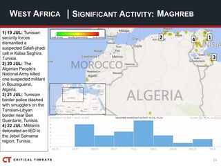 11
| SIGNIFICANT ACTIVITY:WEST AFRICA MAGHREB
1
3
2 4
1) 19 JUL: Tunisian
security forces
dismantled a
suspected Salafi-jihadi
cell in Kalaa Seghira,
Tunisia.
2) 20 JUL: The
Algerian People’s
National Army killed
one suspected militant
in Bouzeguene,
Algeria.
3) 21 JUL: Tunisian
border police clashed
with smugglers on the
Tunisian-Libyan
border near Ben
Guerdane, Tunisia.
4) 22 JUL: Militants
detonated an IED in
the Jebel Samama
region, Tunisia.
 