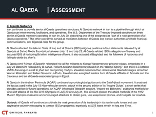 3
| ASSESSMENTAL QAEDA
al Qaeda Network
Iran continues to provide senior al Qaeda operatives sanctuary. Al Qaeda’s network in Iran is a pipeline through which al
Qaeda can move money, facilitators, and operatives. The U.S. Department of the Treasury imposed sanctions on three
senior al Qaeda members operating in Iran on July 20, describing one of the designees as “part of a new generation of al
Qaeda operatives.” The other operatives served as mediators between al Qaeda and Iranian authorities and held financial,
communications, and logistical roles for the group.
Al Qaeda attacked the Islamic State of Iraq and al Sham’s (ISIS) religious positions in four statements released by al
Qaeda’s al Sahab Media Foundation between July 19 and July 22. Al Qaeda refuted ISIS’s allegations of heresy and
accused ISIS of harboring Ba’athist intelligence officers. It also accused al Baghdadi and his followers of hypocrisy and
failing to abide by shari’a.
Al Qaeda emir Ayman al Zawahiri reiterated his call for militants to kidnap Westerners for prisoner swaps, embedded in a
July 23 statement released by al Sahab. Recent Zawahiri statements focused on the “Islamic Spring,” and there is a notable
shift to focusing on a call to jihad and recognizing martyrs. Zawahiri mentioned two deceased al Qaeda hostages, American
Warren Weinstein and Italian Giovanni Lo Porto. Zawahiri also eulogized leaders from al Qaeda affiliates in Somalia and the
Caucasus and an al Qaeda-associated group in Egypt.
Al Qaeda in the Arabian Peninsula (AQAP) continues to provide global guidance to the Salafi-jihadi movement. It analyzed
the tactics used in the July 15 Nice vehicular terrorist attack in the second edition of its “Inspire Guide,” a short series that
provides advice for future operations. An AQAP-influenced Telegram account, “Inspire the Believers,” published methods for
lone-wolf attacks at the Rio 2016 Olympics on July 20 and July 21. The account praised the attack methods of the 1972
Munich Olympics massacre and encouraged attackers to obtain guns, use weaponized drones, and instigate car crashes.
Outlook: Al Qaeda will continue to cultivate the next generation of its leadership in its Iranian safe haven and use
aggressive counter-messaging to combat ISIS propaganda, especially as ISIS loses terrain in Iraq and Syria.
 