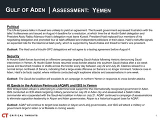 4
| ASSESSMENT:
Political
The UN-led peace talks in Kuwait are unlikely to yield an agreement. The Kuwaiti government expressed frustration with the
talks’ fruitlessness and issued an August 4 deadline for a resolution, at which time the al Houthi-Saleh delegation and
President Abdu Rabbu Mansour Hadi’s delegation must leave Kuwait. President Hadi replaced four members of his
negotiating delegation and promoted four al Islah-affiliated and independent politicians in their place. Hadi’s reshuffle signals
an expanded role for the Islamist al Islah party, which is supported by Saudi Arabia and linked to Hadi’s vice president.
Outlook: The Hadi and al Houthi-GPC delegations will not agree to a lasting agreement before August 4.
Security
Al Houthi-Saleh forces launched an offensive campaign targeting Saudi Arabia following rhetoric denouncing Saudi
intervention in Yemen. Al Houthi-Saleh forces resumed cross-border attacks into southern Saudi Arabia after a six-week
pause and launched missiles or shells across the border every day between July 22 and July 26. Clashes slowed to a
normal tempo northeast of Sana’a, indicating that a large-scale offensive on Sana’a is no longer imminent. Violence rose in
Aden, Hadi’s de facto capital, where militants conducted eight explosive attacks and assassinations in one week.
Outlook: The Saudi-led coalition will escalate its air campaign in northern Yemen in response to cross-border attacks.
Al Qaeda in the Arabian Peninsula (AQAP) and ISIS in Yemen
ISIS Wilayat Aden-Abyan is attempting to undermine local support for the internationally recognized government in Aden.
ISIS conducted an IED attack targeting military personnel on July 20 in Aden city and assassinated a Salafi militia
commander who cooperated with the Saudi-led coalition in Aden on July 21. AQAP continued a campaign of assassinations
to eliminate opposition leadership in Abyan and Aden governorates. Abyan is a historical support base for AQAP.
Outlook: AQAP will continue to target local leaders in Abyan and Lahij governorates, and ISIS will attack a military or
government target in Aden or al Mukalla in coming weeks.
GULF OF ADEN YEMEN
 