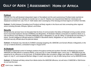 6
| ASSESSMENT:
Political
Officials from the self-declared independent region of Somaliland and the semi-autonomous Puntland state reached an
agreement to prevent the outbreak of a border war on July 23. Clashes over disputed land killed ten individuals and
displaced hundreds from July 18 to 21. Both states claim sovereignty of the Sanaag and Sool regions of northern Somalia.
Outlook: Conflict between Somaliland and Puntland will likely reignite in the future and risks enmeshing other regional
actors including Somalia, Ethiopia, Djibouti, and Eritrea.
Security
Somali security services have not disrupted fully the lines of communication that allow al Shabaab to bring suicide vehicle-
borne improvised explosive devices (SVBIEDs) into Mogadishu. Al Shabaab militants conducted an explosive attack on a
UN and African Union Mission in Somalia (AMISOM) base in Mogadishu on July 26, killing 13 individuals and wounding 17
others. Somali intelligence officials seized an SVBIED in Bondhere district, Mogadishu on July 24 after local civilians
informed security officials about the planned attack.
Outlook: Al Shabaab may intensify its SVBIED campaign targeting UN, AMISOM, and Somali officials in Mogadishu in the
run-up to federal elections, scheduled to begin in August 2016.
Al Shabaab
Al Shabaab maintained control of strategic positions throughout central and southern Somalia. Al Shabaab has resisted
AMISOM and SNA efforts to recapture Marka, a key port city in Lower Shabelle region, since July 11. AMISOM forces are
preparing for an offensive on the port town. Al Shabaab fighters also occupied a village near Adale town in Middle Shabelle
region on July 21, and recaptured Berhani village in Lower Juba region on July 24 after being driven out by AMISOM forces.
Outlook: Al Shabaab will likely retreat from Marka before the AMISOM offensive, but will return if AMISOM or SNA forces
do not hold the town.
GULF OF ADEN HORN OF AFRICA
 