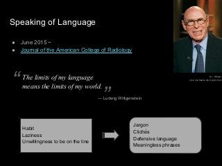 Speaking of Language
● June 2015 ~
● Journal of the American College of Radiology
B. J. Hillman.
J Am Coll Radiol. 2015;12(6):544.
Habit
Laziness
Unwillingness to be on the line
Jargon
Clichés
Defensive language
Meaningless phrases
The limits of my language
means the limits of my world.
— Ludwig Wittgenstein
“
”
 