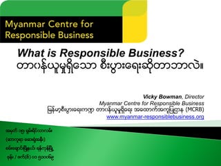 What is Responsible Business?
တာ၀န္ယူမႈရွိေသာ စီးပြားေရးဆိုတာဘာလဲ။
Vicky Bowman, Director
Myanmar Centre for Responsible Business
ျမန္မာ့စီးပြားေရးက႑ တာ၀န္ယူမႈရွိေရး အေထာက္အကူျပဳဌာန (MCRB)
www.myanmar-responsiblebusiness.org
အမွတ္ ၁၅၊ ရွမ္းရိပ္သာလမ္း
(ဆာကူရာ ေဆးရံုအနီး)
စမ္းေခ်ာင္းၿမိဳ႔နယ္၊ ရန္ကုန္ၿမိဳ႕
ဖုန္း / ဖက္(စ္) ၀၁ ၅၁၀၀၆၉
 