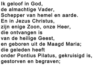 Ik geloof in God,
de almachtige Vader,
Schepper van hemel en aarde.
En in Jezus Christus,
zijn enige Zoon, onze Heer,
die ontvangen is
van de heilige Geest,
en geboren uit de Maagd Maria;
die geleden heeft
onder Pontius Pilatus, gekruisigd is,
gestorven en begraven;
 