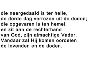 die neergedaald is ter helle,
de derde dag verrezen uit de doden;
die opgevaren is ten hemel,
en zit aan de rechterhand
van God, zijn almachtige Vader.
Vandaar zal Hij komen oordelen
de levenden en de doden.
 