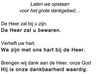 Laten we opstaan
voor het grote dankgebed…
De Heer zal bij u zijn.
De Heer zal u bewaren.
Verheft uw hart.
We zijn met ons hart bij de Heer.
Brengen wij dank aan de Heer, onze God
Hij is onze dankbaarheid waardig.
 