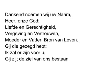 Dankend noemen wij uw Naam,
Heer, onze God:
Liefde en Gerechtigheid,
Vergeving en Vertrouwen,
Moeder en Vader, Bron van Leven.
Gij die gezegd hebt:
Ik zal er zijn voor u,
Gij zijt de ziel van ons bestaan.
 