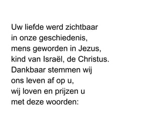Uw liefde werd zichtbaar
in onze geschiedenis,
mens geworden in Jezus,
kind van Israël, de Christus.
Dankbaar stemmen wij
ons leven af op u,
wij loven en prijzen u
met deze woorden:
 