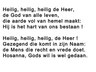 Heilig, heilig, heilig de Heer,
de God van alle leven,
die aarde vol van hemel maakt:
Hij is het hart van ons bestaan !
Heilig, heilig, heilig, de Heer !
Gezegend die komt in zijn Naam:
de Mens die recht en vrede doet.
Hosanna, Gods wil is wel gedaan.
 