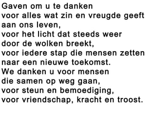 Gaven om u te danken
voor alles wat zin en vreugde geeft
aan ons leven,
voor het licht dat steeds weer
door de wolken breekt,
voor iedere stap die mensen zetten
naar een nieuwe toekomst.
We danken u voor mensen
die samen op weg gaan,
voor steun en bemoediging,
voor vriendschap, kracht en troost.
 