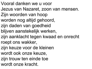 Vooral danken we u voor
Jezus van Nazaret, zoon van mensen.
Zijn woorden van hoop
worden nog altijd gehoord,
zijn daden van goedheid
blijven aanstekelijk werken,
zijn aanklacht tegen kwaad en onrecht
roept ons wakker,
zijn keuze voor de kleinen
wordt ook onze keuze,
zijn trouw ten einde toe
wordt onze kracht.
 