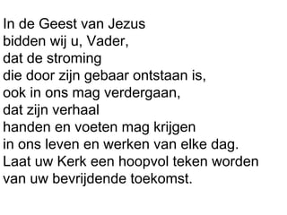 In de Geest van Jezus
bidden wij u, Vader,
dat de stroming
die door zijn gebaar ontstaan is,
ook in ons mag verdergaan,
dat zijn verhaal
handen en voeten mag krijgen
in ons leven en werken van elke dag.
Laat uw Kerk een hoopvol teken worden
van uw bevrijdende toekomst.
 