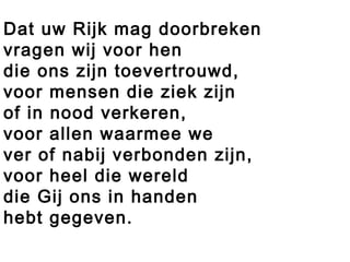Dat uw Rijk mag doorbreken
vragen wij voor hen
die ons zijn toevertrouwd,
voor mensen die ziek zijn
of in nood verkeren,
voor allen waarmee we
ver of nabij verbonden zijn,
voor heel die wereld
die Gij ons in handen
hebt gegeven.
 