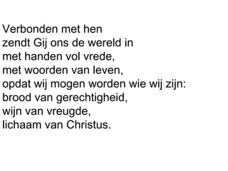 Verbonden met hen
zendt Gij ons de wereld in
met handen vol vrede,
met woorden van leven,
opdat wij mogen worden wie wij zijn:
brood van gerechtigheid,
wijn van vreugde,
lichaam van Christus.
 