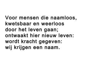 Voor mensen die naamloos,
kwetsbaar en weerloos
door het leven gaan;
ontwaakt hier nieuw leven:
wordt kracht gegeven:
wij krijgen een naam.
 