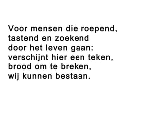 Voor mensen die roepend,
tastend en zoekend
door het leven gaan:
verschijnt hier een teken,
brood om te breken,
wij kunnen bestaan.
 