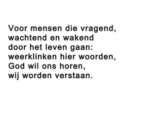 Voor mensen die vragend,
wachtend en wakend
door het leven gaan:
weerklinken hier woorden,
God wil ons horen,
wij worden verstaan.
 