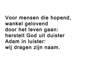 Voor mensen die hopend,
wankel gelovend
door het leven gaan:
herstelt God uit duister
Adam in luister:
wij dragen zijn naam.
 