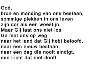 God,
bron en monding van ons bestaan,
sommige plekken in ons leven
zijn dor als een woestijn.
Maar Gij laat ons niet los.
Ga met ons op weg
naar het land dat Gij hebt beloofd,
naar een nieuw bestaan,
naar een dag die nooit eindigt,
een Licht dat niet dooft.
 