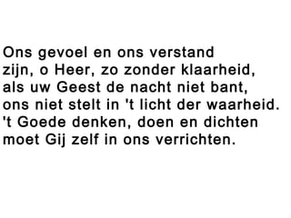 Ons gevoel en ons verstand
zijn, o Heer, zo zonder klaarheid,
als uw Geest de nacht niet bant,
ons niet stelt in 't licht der waarheid.
't Goede denken, doen en dichten
moet Gij zelf in ons verrichten.
 