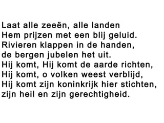 Laat alle zeeën, alle landen
Hem prijzen met een blij geluid.
Rivieren klappen in de handen,
de bergen jubelen het uit.
Hij komt, Hij komt de aarde richten,
Hij komt, o volken weest verblijd,
Hij komt zijn koninkrijk hier stichten,
zijn heil en zijn gerechtigheid.
 