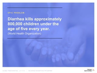 GLOBAL TREND BRIEFING · JULY 2016 | BIG BRAND REDEMPTION: PPT EDITION
EPIC PROBLEM:
Diarrhea kills approximately
800,000 children under the
age of five every year.
(World Health Organization)
 